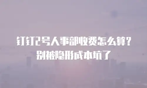 钉钉2号人事部收费怎么算？别被隐形成本坑了