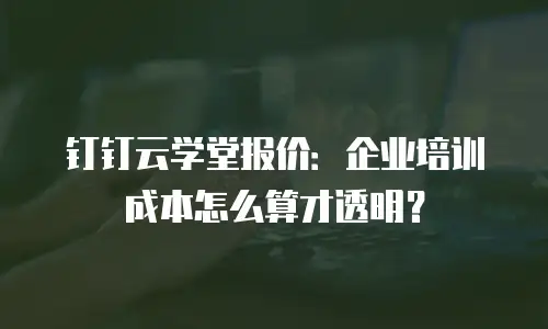 钉钉云学堂报价：企业培训成本怎么算才透明？