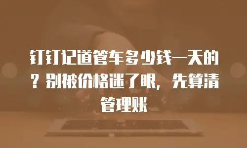 钉钉记道管车多少钱一天的？别被价格迷了眼，先算清管理账