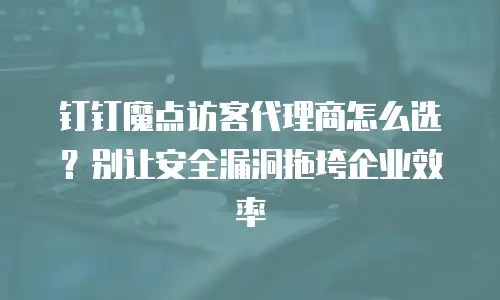 钉钉魔点访客代理商怎么选？别让安全漏洞拖垮企业效率