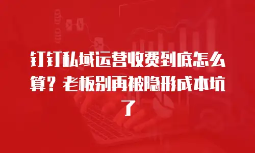 钉钉私域运营收费到底怎么算？老板别再被隐形成本坑了