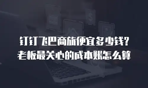 钉钉飞巴商旅便宜多少钱？老板最关心的成本账怎么算