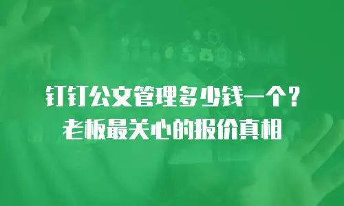 钉钉公文管理多少钱一个？老板最关心的报价真相