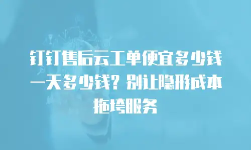 钉钉售后云工单便宜多少钱一天多少钱？别让隐形成本拖垮服务