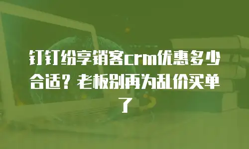 钉钉纷享销客crm优惠多少合适？老板别再为乱价买单了