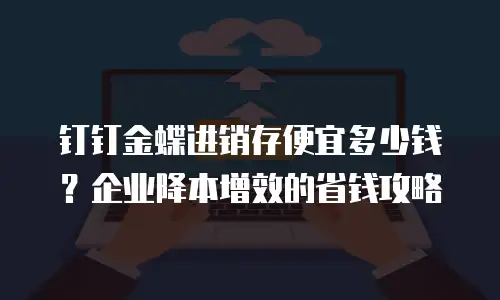 钉钉金蝶进销存便宜多少钱？企业降本增效的省钱攻略