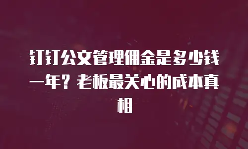钉钉公文管理佣金是多少钱一年？老板最关心的成本真相