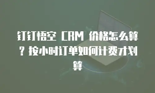 钉钉悟空 CRM 价格怎么算？按小时订单如何计费才划算