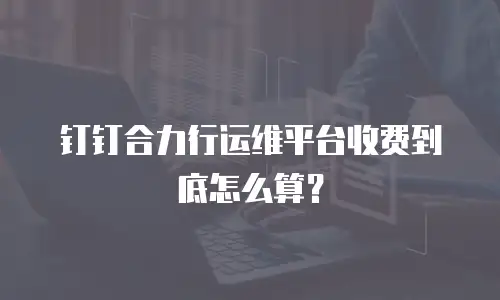 钉钉合力行运维平台收费到底怎么算？