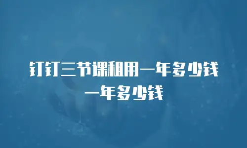 钉钉三节课租用一年多少钱一年多少钱
