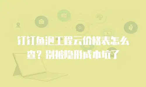 钉钉鱼泡工程云价格表怎么查？别被隐形成本坑了