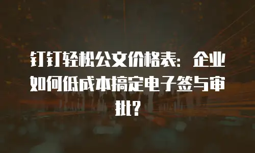 钉钉轻松公文价格表：企业如何低成本搞定电子签与审批？
