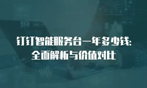 钉钉智能服务台一年多少钱：全面解析与价值对比