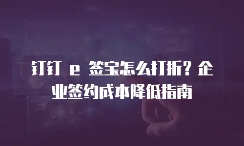 钉钉 e 签宝怎么打折？企业签约成本降低指南
