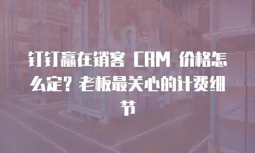 钉钉赢在销客 CRM 价格怎么定？老板最关心的计费细节