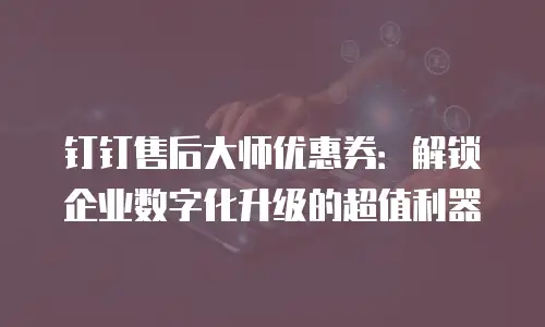 钉钉售后大师优惠券：解锁企业数字化升级的超值利器