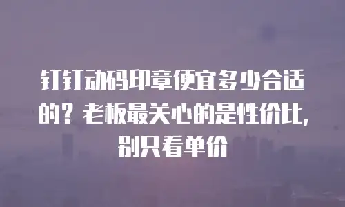 钉钉动码印章便宜多少合适的？老板最关心的是性价比，别只看单价