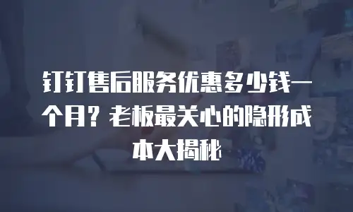 钉钉售后服务优惠多少钱一个月？老板最关心的隐形成本大揭秘