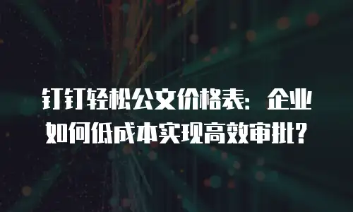 钉钉轻松公文价格表：企业如何低成本实现高效审批？
