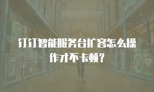 钉钉智能服务台扩容怎么操作才不卡顿？