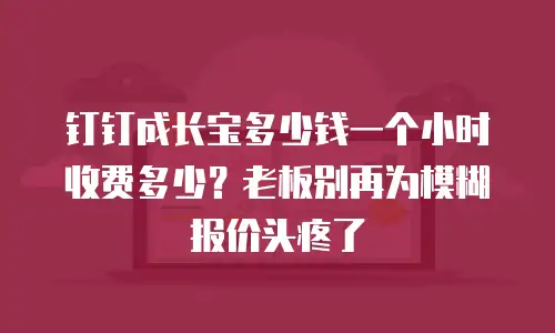 钉钉成长宝多少钱一个小时收费多少？老板别再为模糊报价头疼了