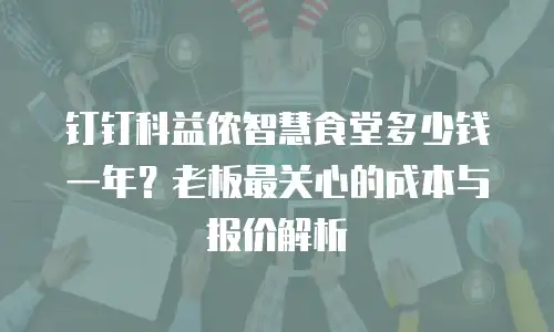 钉钉科益侬智慧食堂多少钱一年？老板最关心的成本与报价解析