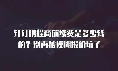钉钉携程商旅续费是多少钱的？别再被模糊报价坑了
