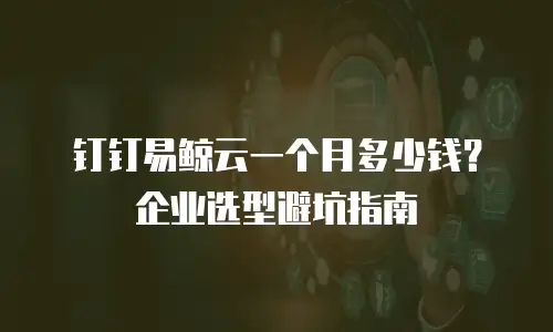 钉钉易鲸云一个月多少钱？企业选型避坑指南