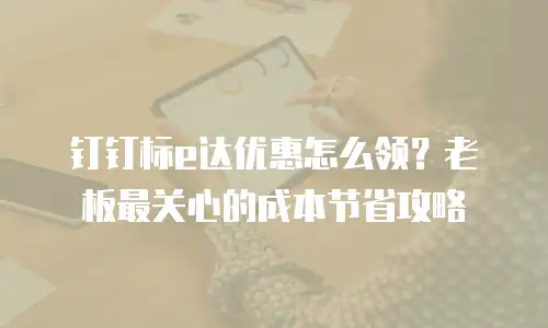 钉钉标e达优惠怎么领？老板最关心的成本节省攻略