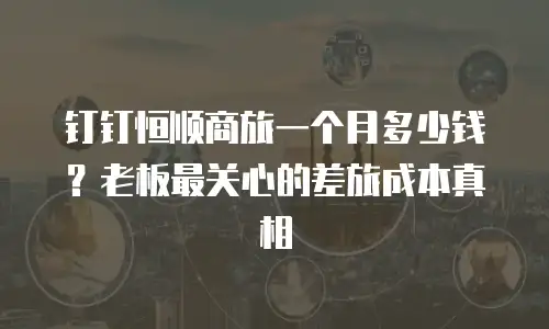 钉钉恒顺商旅一个月多少钱？老板最关心的差旅成本真相