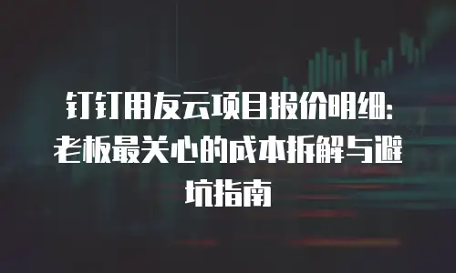钉钉用友云项目报价明细：老板最关心的成本拆解与避坑指南