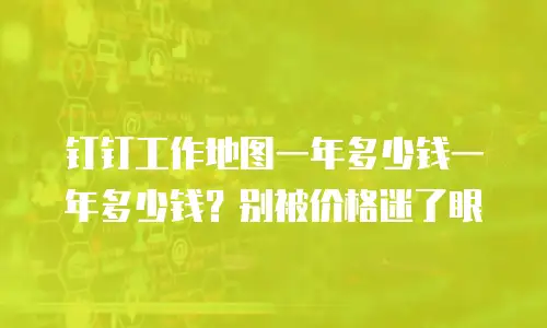 钉钉工作地图一年多少钱一年多少钱？别被价格迷了眼