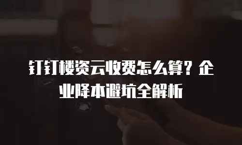 钉钉楼资云收费怎么算？企业降本避坑全解析