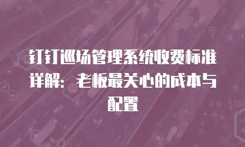 钉钉巡场管理系统收费标准详解：老板最关心的成本与配置