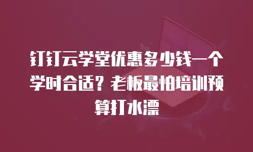钉钉云学堂优惠多少钱一个学时合适？老板最怕培训预算打水漂