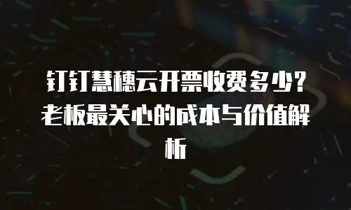 钉钉慧穗云开票收费多少？老板最关心的成本与价值解析