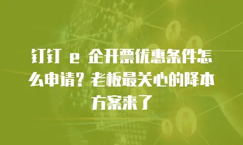 钉钉 e 企开票优惠条件怎么申请？老板最关心的降本方案来了