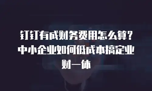 钉钉有成财务费用怎么算？中小企业如何低成本搞定业财一体