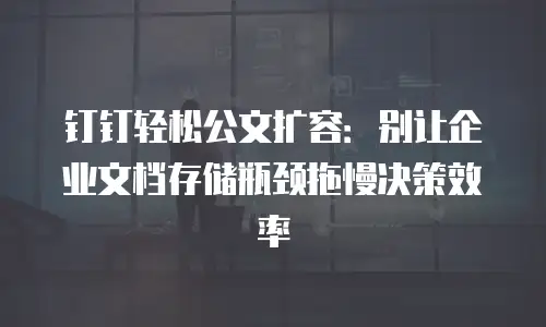 钉钉轻松公文扩容：别让企业文档存储瓶颈拖慢决策效率