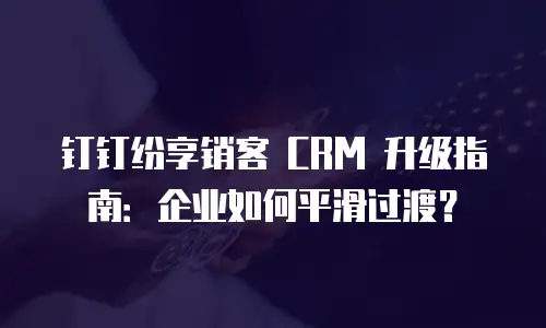 钉钉纷享销客 CRM 升级指南：企业如何平滑过渡？