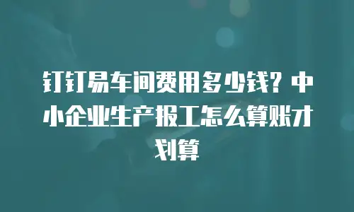 钉钉易车间费用多少钱？中小企业生产报工怎么算账才划算