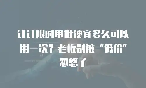 钉钉限时审批便宜多久可以用一次？老板别被“低价”忽悠了