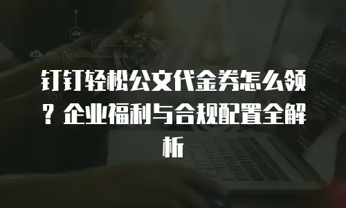 钉钉轻松公文代金券怎么领？企业福利与合规配置全解析