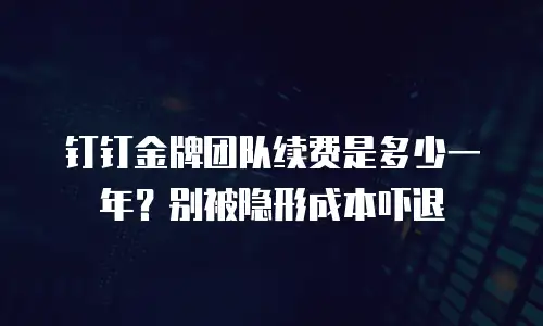 钉钉金牌团队续费是多少一年？别被隐形成本吓退