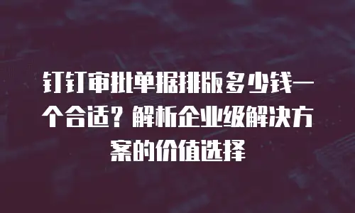钉钉审批单据排版多少钱一个合适？解析企业级解决方案的价值选择