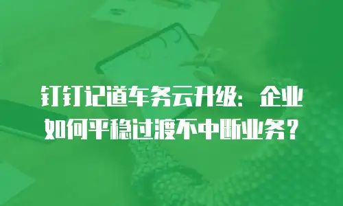 钉钉记道车务云升级：企业如何平稳过渡不中断业务？