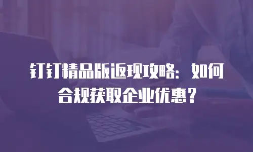 钉钉精品版返现攻略：如何合规获取企业优惠？