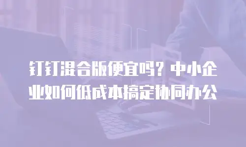钉钉混合版便宜吗？中小企业如何低成本搞定协同办公