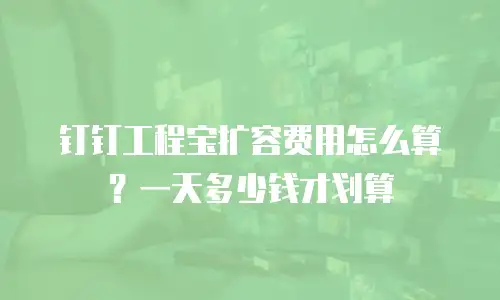 钉钉工程宝扩容费用怎么算？一天多少钱才划算