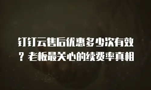 钉钉云售后优惠多少次有效？老板最关心的续费率真相